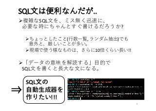 SQL⽂は便利なんだが..
Ø複雑なSQL⽂を、ミス無く迅速に、
必要な時にちゃんとすぐ書けるだろうか?
Øちょっとしたこと(⾏数⼀覧,	ランダム抽出)でも
意外と、厳しいことが多い。
Ø現場で使う様なものは、さらに10倍くらい⻑い!!
Ø「データの意味を解読する」⽬的で
SQL⽂を書くと⻑⼤な⽂になる。
6
SQL⽂の
⾃動⽣成器を
作りたい!!!
⇒
 