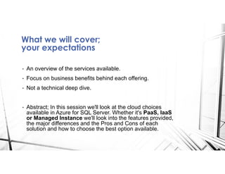 What we will cover;
your expectations
• An overview of the services available.
• Focus on business benefits behind each offering.
• Not a technical deep dive.
• Abstract; In this session we'll look at the cloud choices
available in Azure for SQL Server. Whether it's PaaS, IaaS
or Managed Instance we'll look into the features provided,
the major differences and the Pros and Cons of each
solution and how to choose the best option available.
 