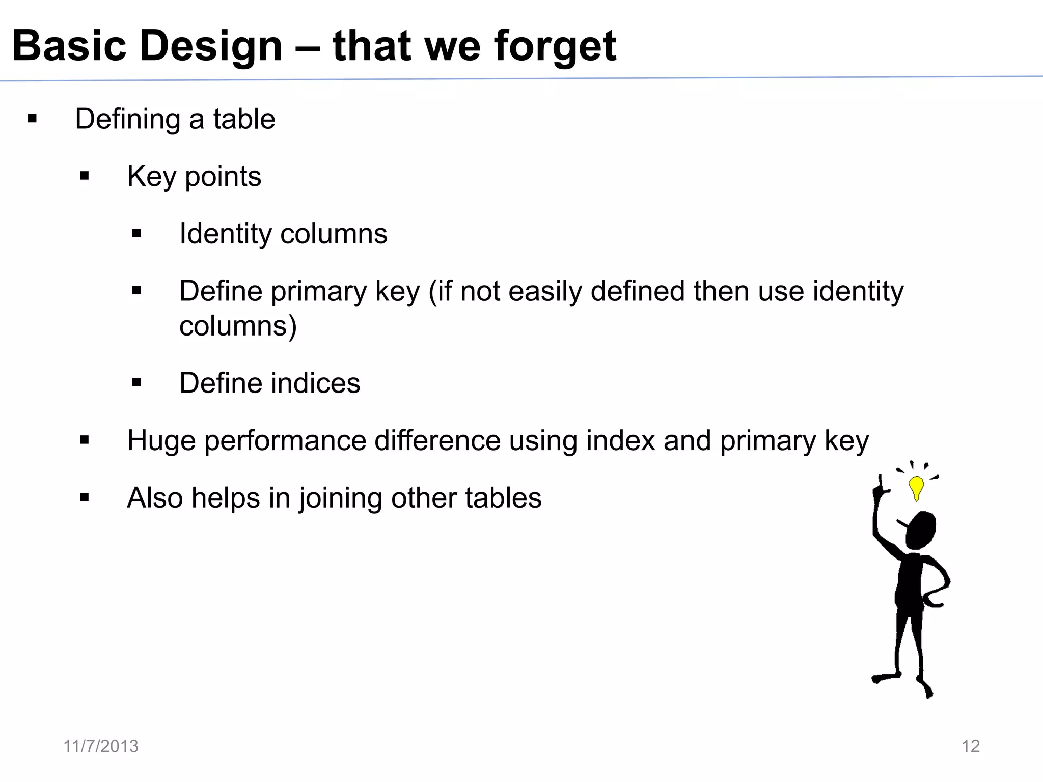 Basic Design – that we forget


Defining a table


Key points


Identity columns



Define primary key (if not easily defined then use identity
columns)



Define indices



Huge performance difference using index and primary key



Also helps in joining other tables

11/7/2013

12

 