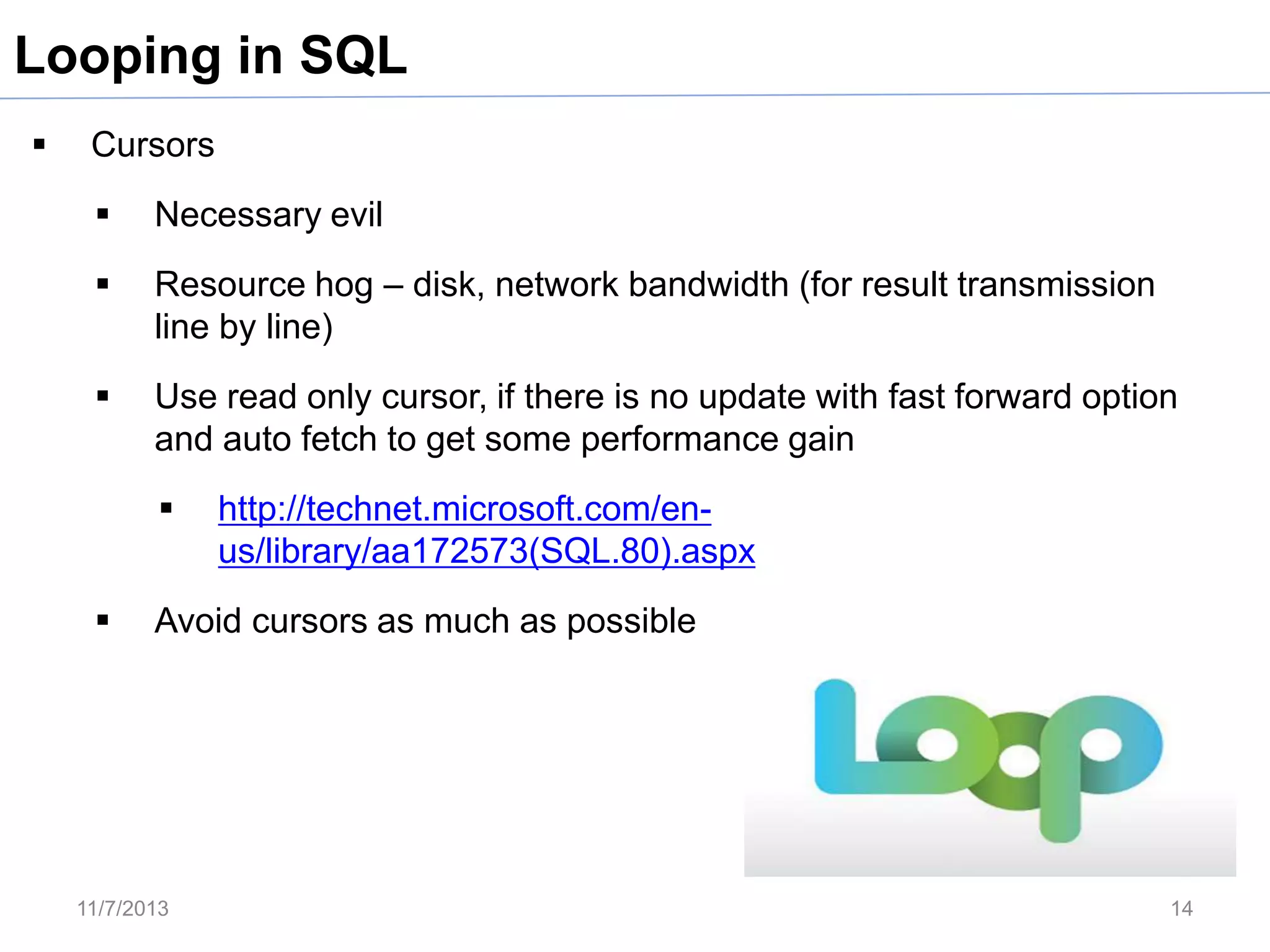 Looping in SQL


Cursors


Necessary evil



Resource hog – disk, network bandwidth (for result transmission
line by line)



Use read only cursor, if there is no update with fast forward option
and auto fetch to get some performance gain




http://technet.microsoft.com/enus/library/aa172573(SQL.80).aspx

Avoid cursors as much as possible

11/7/2013

14

 