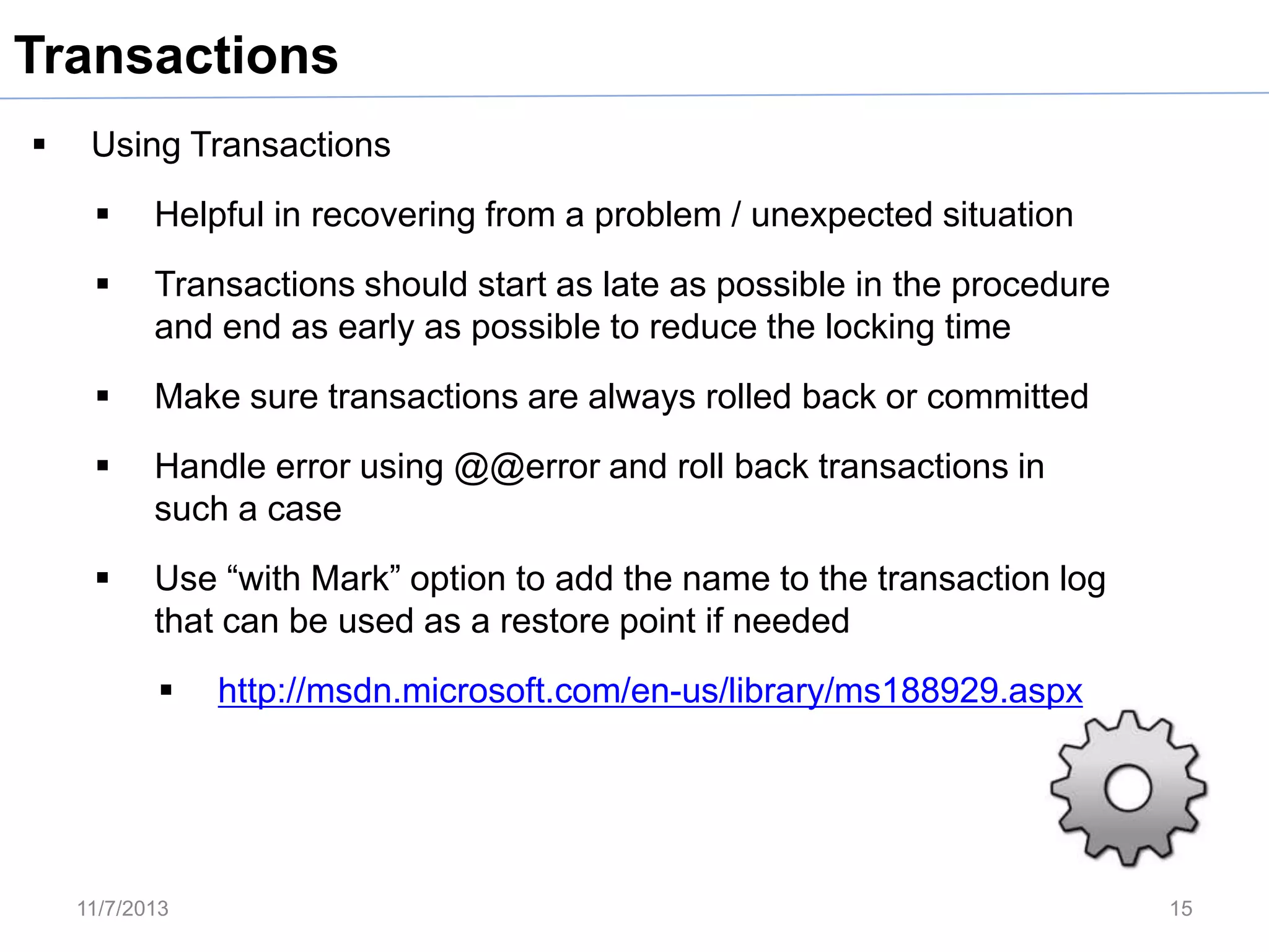 Transactions


Using Transactions


Helpful in recovering from a problem / unexpected situation



Transactions should start as late as possible in the procedure
and end as early as possible to reduce the locking time



Make sure transactions are always rolled back or committed



Handle error using @@error and roll back transactions in
such a case



Use “with Mark” option to add the name to the transaction log
that can be used as a restore point if needed


11/7/2013

http://msdn.microsoft.com/en-us/library/ms188929.aspx

15

 