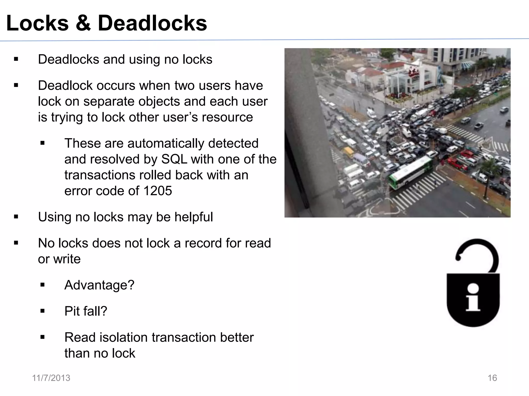 Locks & Deadlocks


Deadlocks and using no locks



Deadlock occurs when two users have
lock on separate objects and each user
is trying to lock other user’s resource


These are automatically detected
and resolved by SQL with one of the
transactions rolled back with an
error code of 1205



Using no locks may be helpful



No locks does not lock a record for read
or write


Advantage?



Pit fall?



Read isolation transaction better
than no lock

11/7/2013

16

 