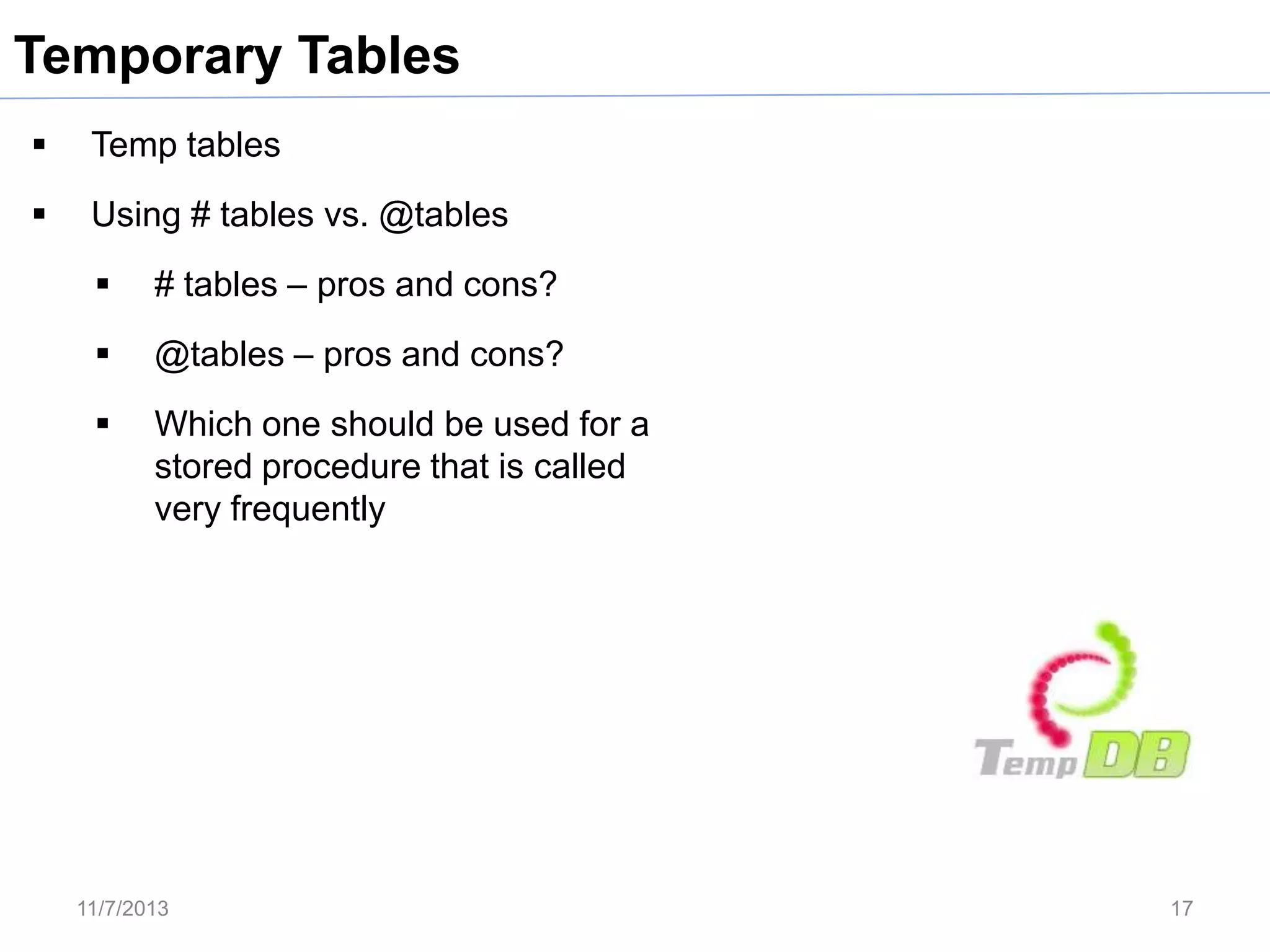 Temporary Tables


Temp tables



Using # tables vs. @tables


# tables – pros and cons?



@tables – pros and cons?



Which one should be used for a
stored procedure that is called
very frequently

11/7/2013

17

 