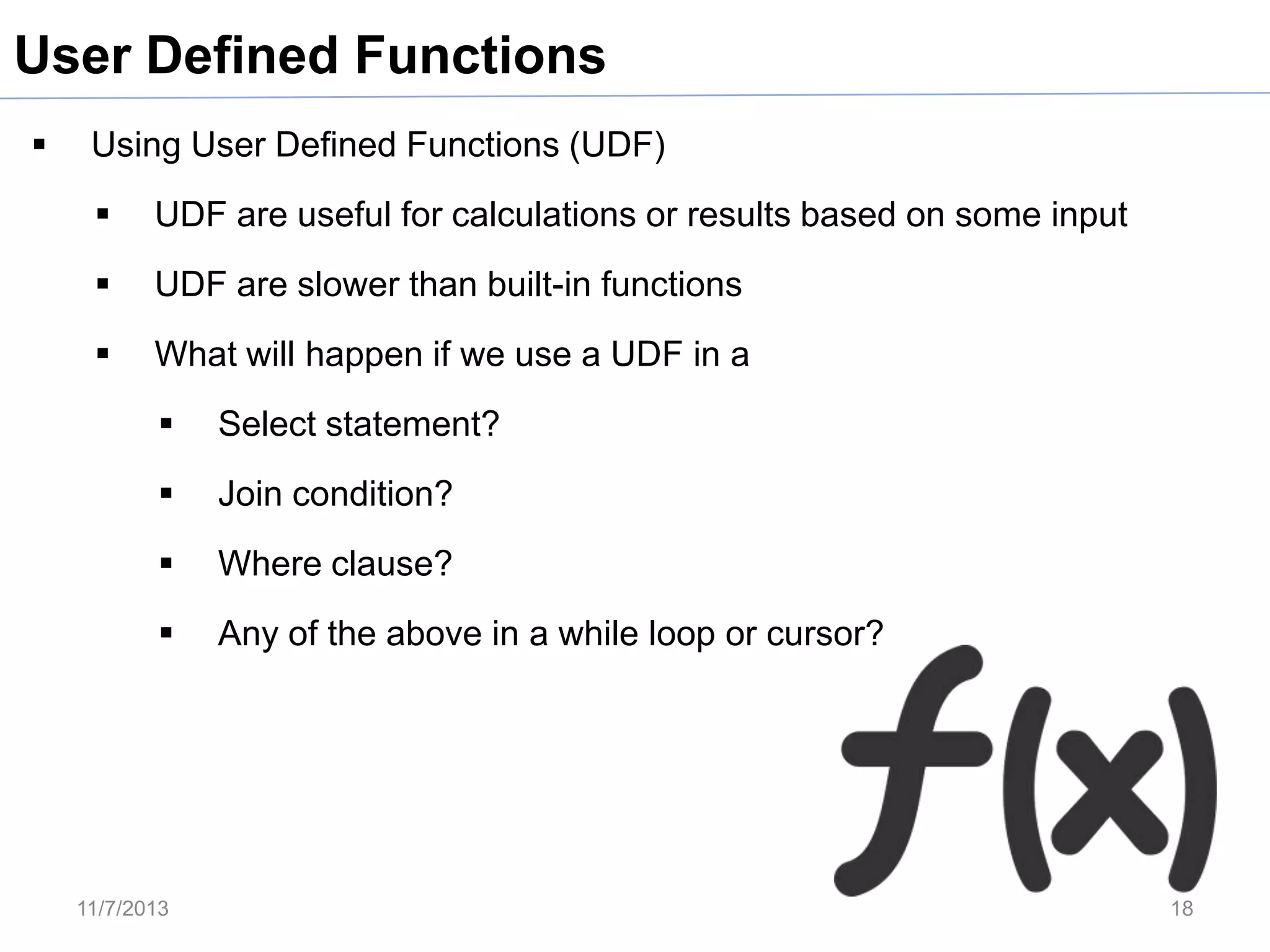 User Defined Functions


Using User Defined Functions (UDF)


UDF are useful for calculations or results based on some input



UDF are slower than built-in functions



What will happen if we use a UDF in a


Select statement?



Join condition?



Where clause?



Any of the above in a while loop or cursor?

11/7/2013

18

 