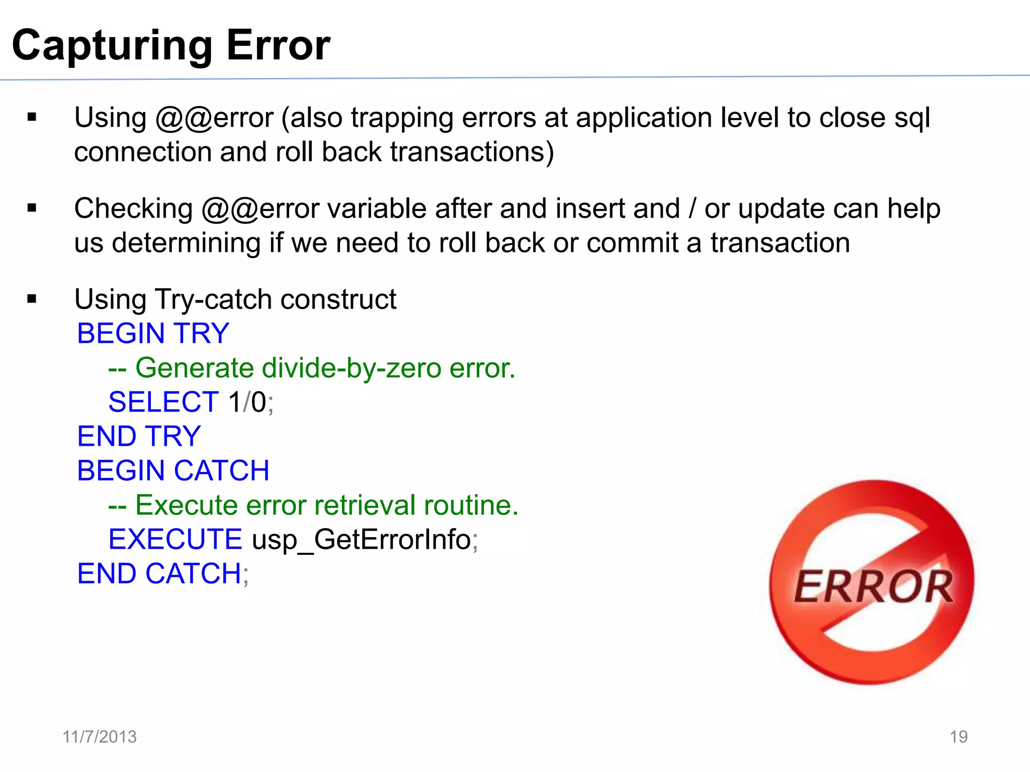 Capturing Error


Using @@error (also trapping errors at application level to close sql
connection and roll back transactions)



Checking @@error variable after and insert and / or update can help
us determining if we need to roll back or commit a transaction



Using Try-catch construct
BEGIN TRY
-- Generate divide-by-zero error.
SELECT 1/0;
END TRY
BEGIN CATCH
-- Execute error retrieval routine.
EXECUTE usp_GetErrorInfo;
END CATCH;

11/7/2013

19

 