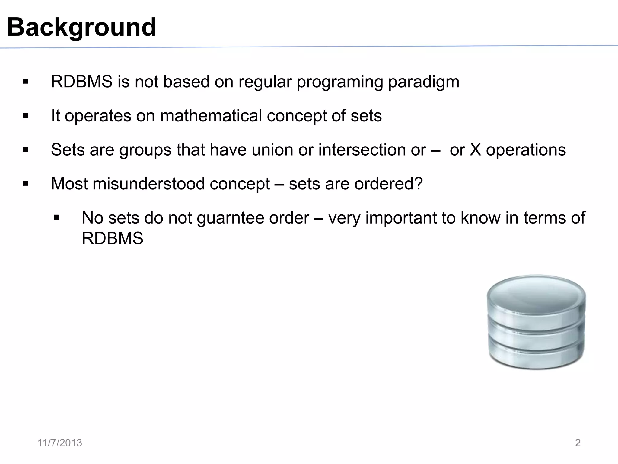 Background


RDBMS is not based on regular programing paradigm



It operates on mathematical concept of sets



Sets are groups that have union or intersection or – or X operations



Most misunderstood concept – sets are ordered?


No sets do not guarntee order – very important to know in terms of
RDBMS

11/7/2013

2

 
