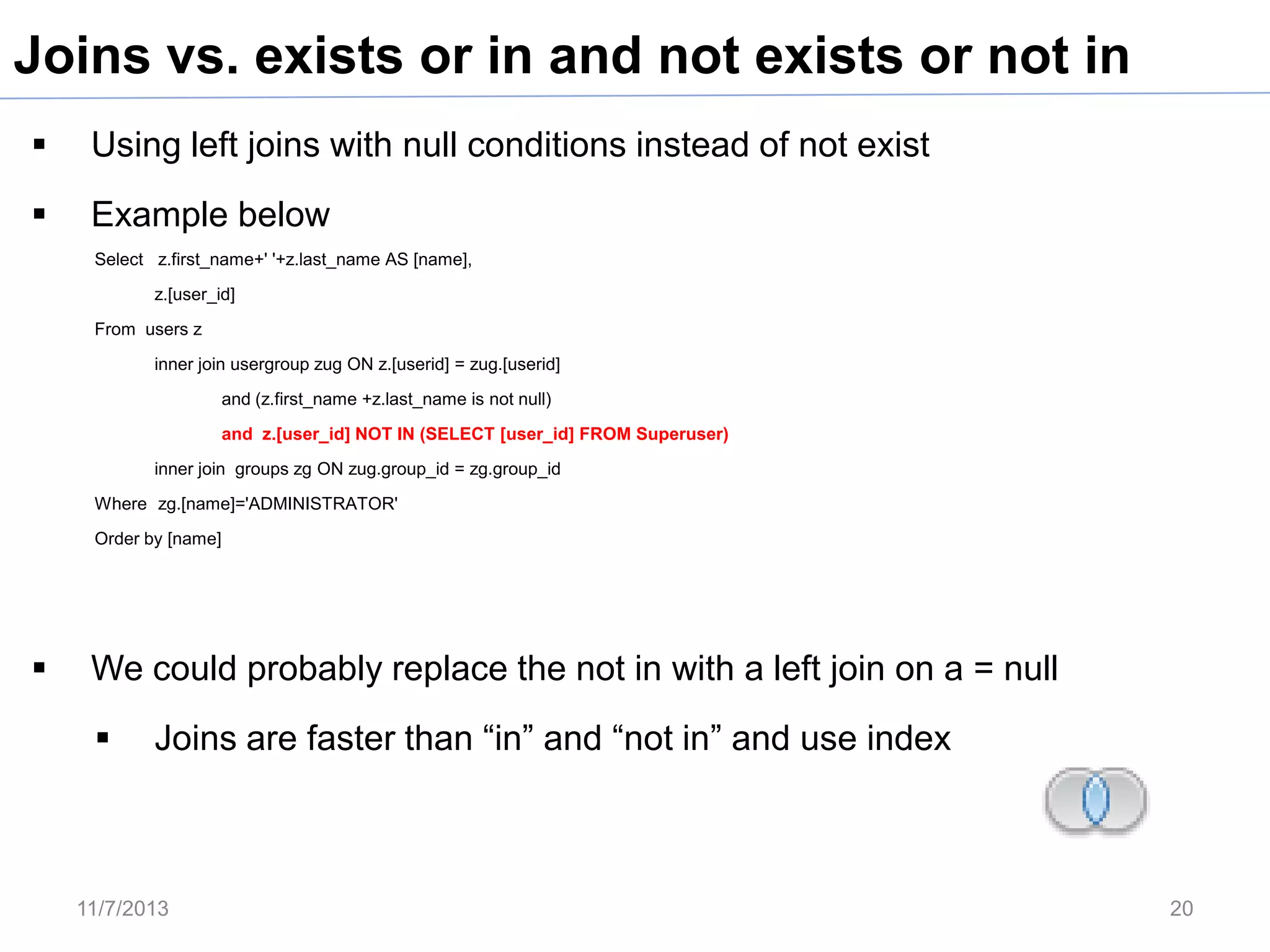 Joins vs. exists or in and not exists or not in


Using left joins with null conditions instead of not exist



Example below
Select z.first_name+' '+z.last_name AS [name],
z.[user_id]
From users z
inner join usergroup zug ON z.[userid] = zug.[userid]
and (z.first_name +z.last_name is not null)
and z.[user_id] NOT IN (SELECT [user_id] FROM Superuser)
inner join groups zg ON zug.group_id = zg.group_id
Where zg.[name]='ADMINISTRATOR'
Order by [name]



We could probably replace the not in with a left join on a = null


Joins are faster than “in” and “not in” and use index

11/7/2013

20

 
