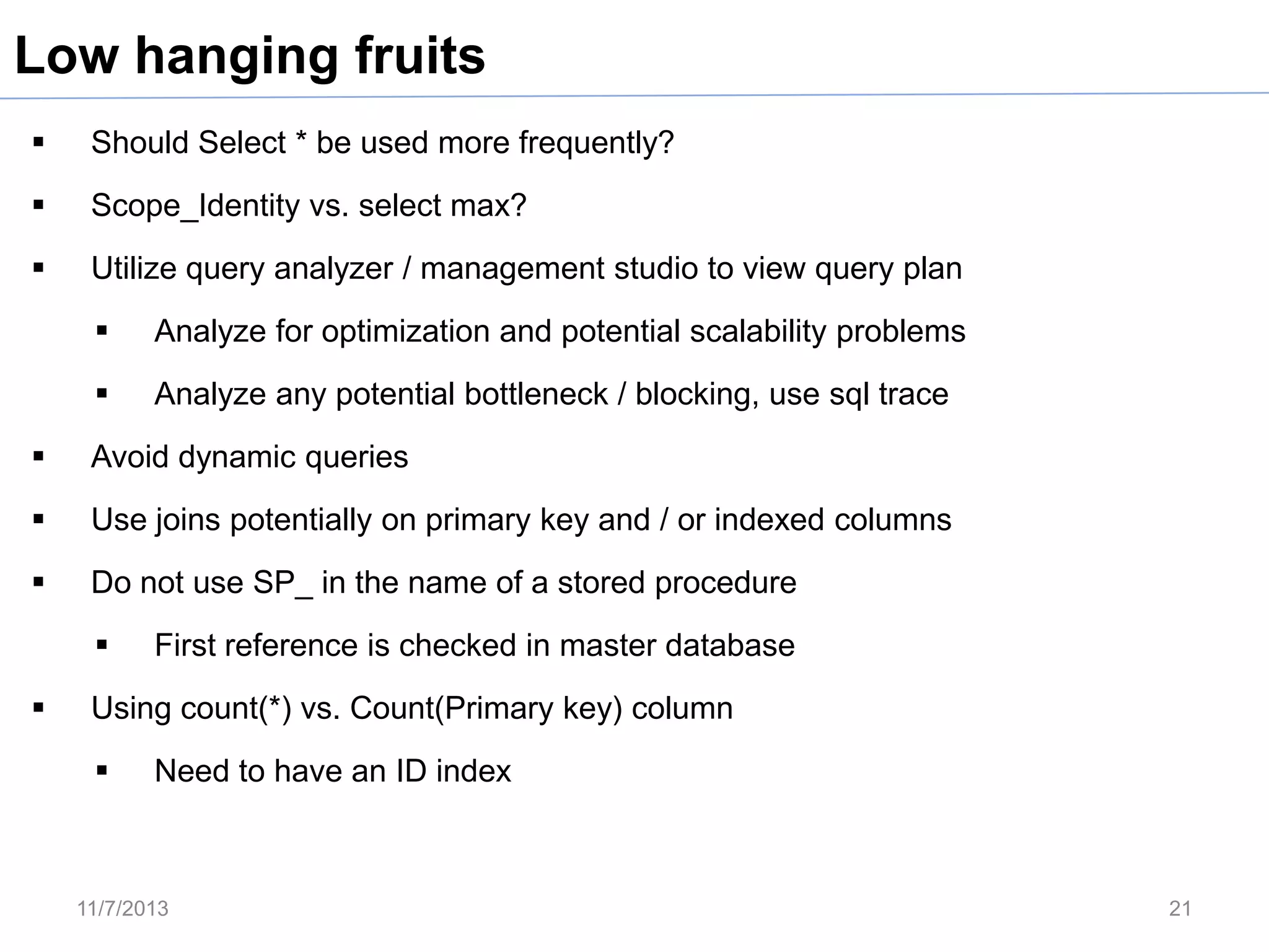 Low hanging fruits


Should Select * be used more frequently?



Scope_Identity vs. select max?



Utilize query analyzer / management studio to view query plan


Analyze for optimization and potential scalability problems



Analyze any potential bottleneck / blocking, use sql trace



Avoid dynamic queries



Use joins potentially on primary key and / or indexed columns



Do not use SP_ in the name of a stored procedure




First reference is checked in master database

Using count(*) vs. Count(Primary key) column


Need to have an ID index

11/7/2013

21

 