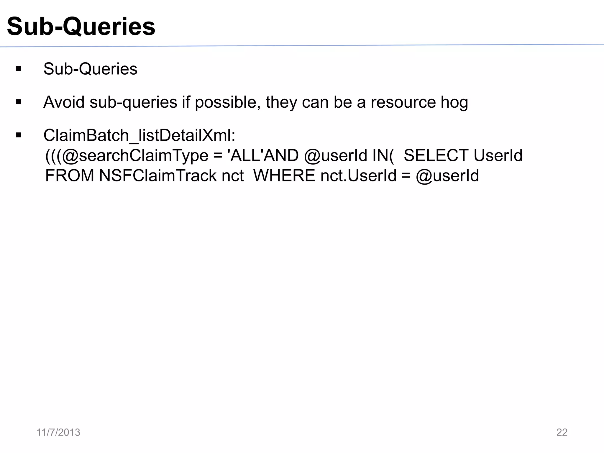 Sub-Queries


Sub-Queries



Avoid sub-queries if possible, they can be a resource hog



ClaimBatch_listDetailXml:
(((@searchClaimType = 'ALL'AND @userId IN( SELECT UserId
FROM NSFClaimTrack nct WHERE nct.UserId = @userId

11/7/2013

22

 