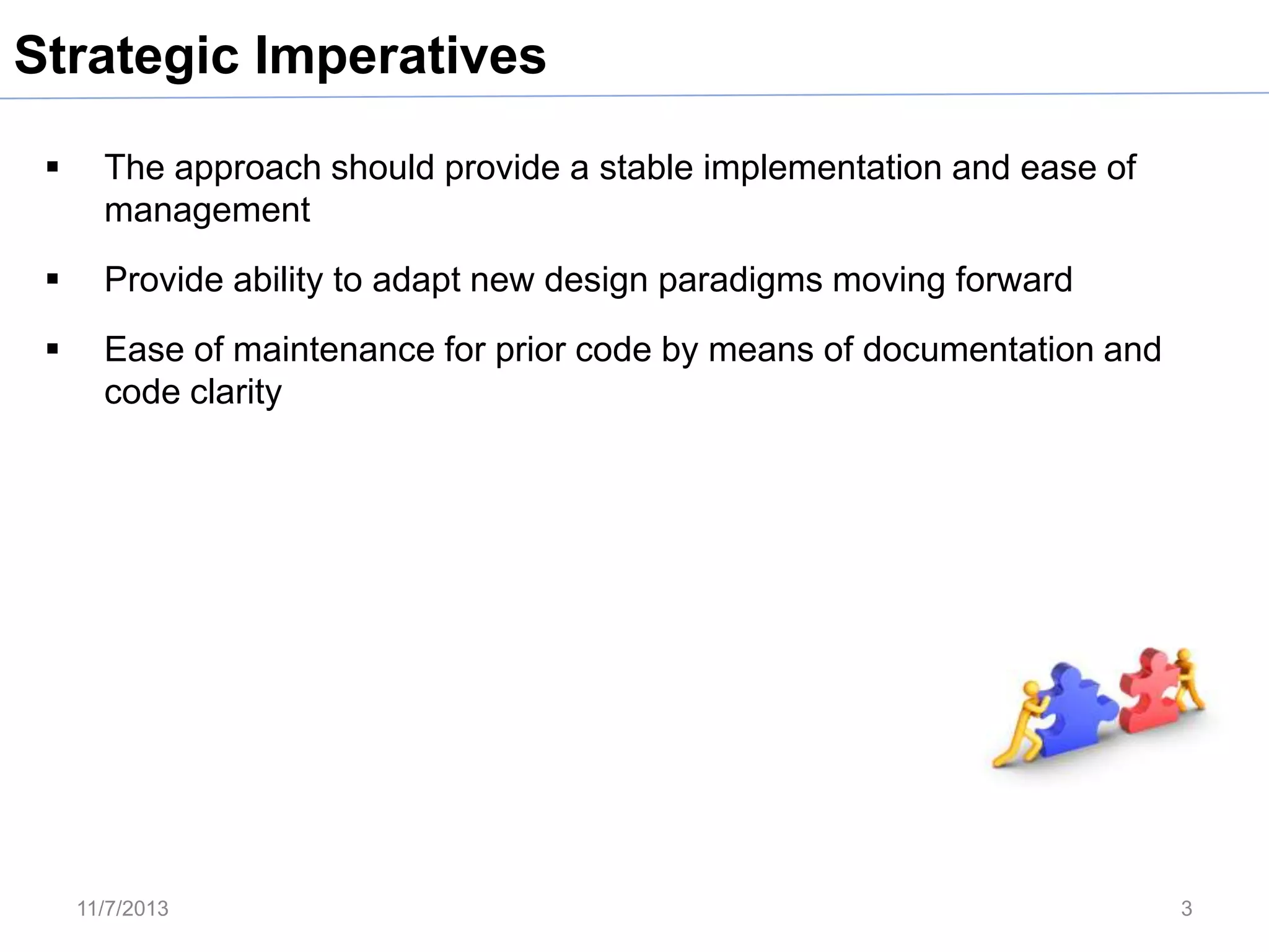 Strategic Imperatives


The approach should provide a stable implementation and ease of
management



Provide ability to adapt new design paradigms moving forward



Ease of maintenance for prior code by means of documentation and
code clarity

11/7/2013

3

 