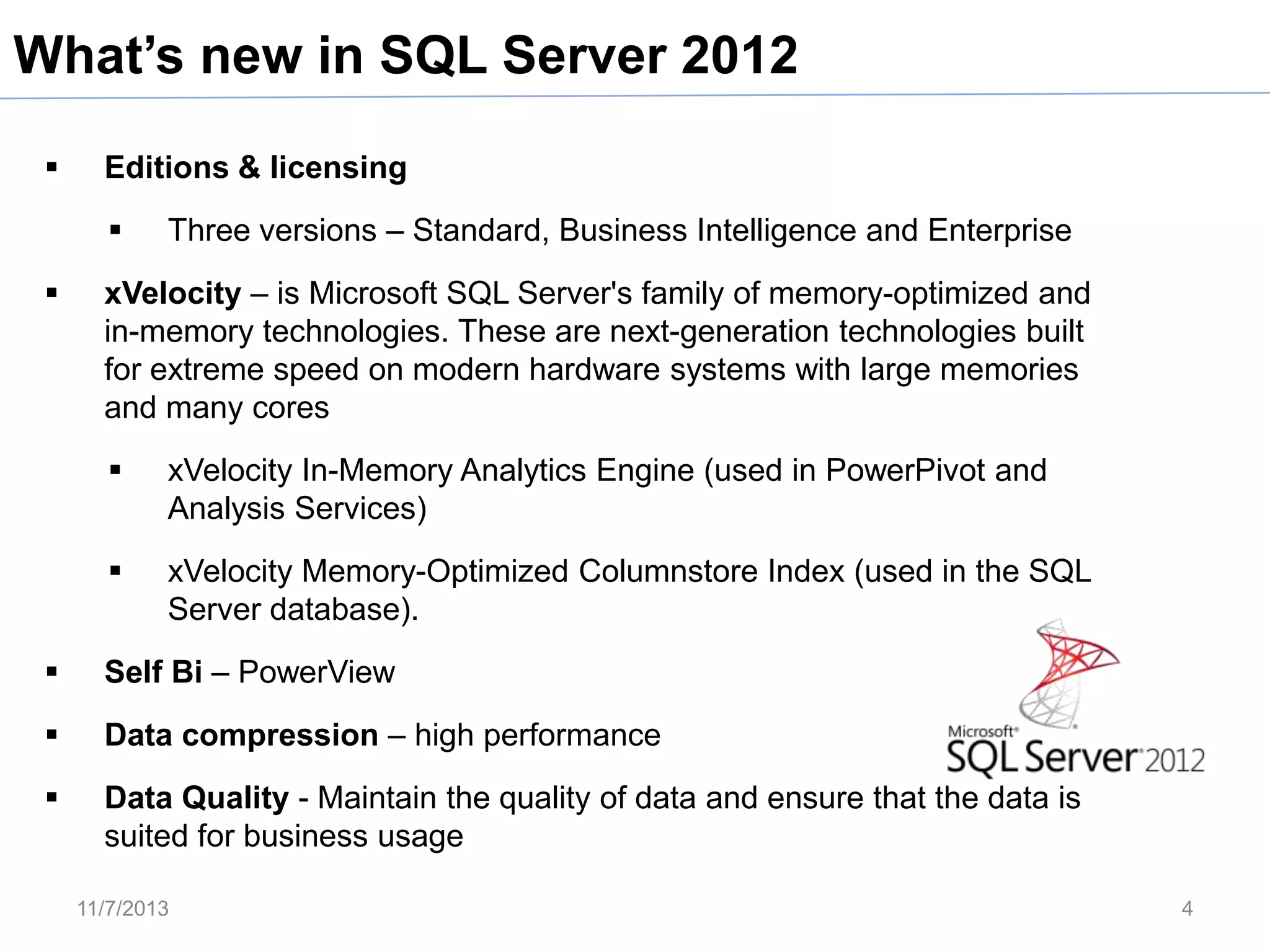 What’s new in SQL Server 2012


Editions & licensing




Three versions – Standard, Business Intelligence and Enterprise

xVelocity – is Microsoft SQL Server's family of memory-optimized and
in-memory technologies. These are next-generation technologies built
for extreme speed on modern hardware systems with large memories
and many cores


xVelocity In-Memory Analytics Engine (used in PowerPivot and
Analysis Services)



xVelocity Memory-Optimized Columnstore Index (used in the SQL
Server database).



Self Bi – PowerView



Data compression – high performance



Data Quality - Maintain the quality of data and ensure that the data is
suited for business usage
11/7/2013

4

 