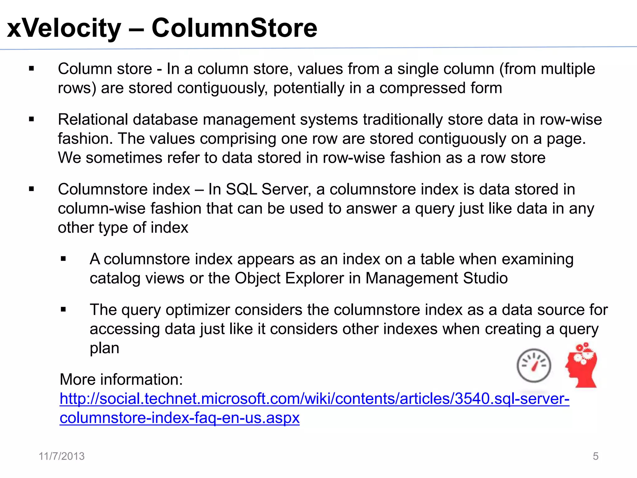 xVelocity – ColumnStore


Column store - In a column store, values from a single column (from multiple
rows) are stored contiguously, potentially in a compressed form



Relational database management systems traditionally store data in row-wise
fashion. The values comprising one row are stored contiguously on a page.
We sometimes refer to data stored in row-wise fashion as a row store



Columnstore index – In SQL Server, a columnstore index is data stored in
column-wise fashion that can be used to answer a query just like data in any
other type of index


A columnstore index appears as an index on a table when examining
catalog views or the Object Explorer in Management Studio



The query optimizer considers the columnstore index as a data source for
accessing data just like it considers other indexes when creating a query
plan

More information:
http://social.technet.microsoft.com/wiki/contents/articles/3540.sql-servercolumnstore-index-faq-en-us.aspx
11/7/2013

5

 