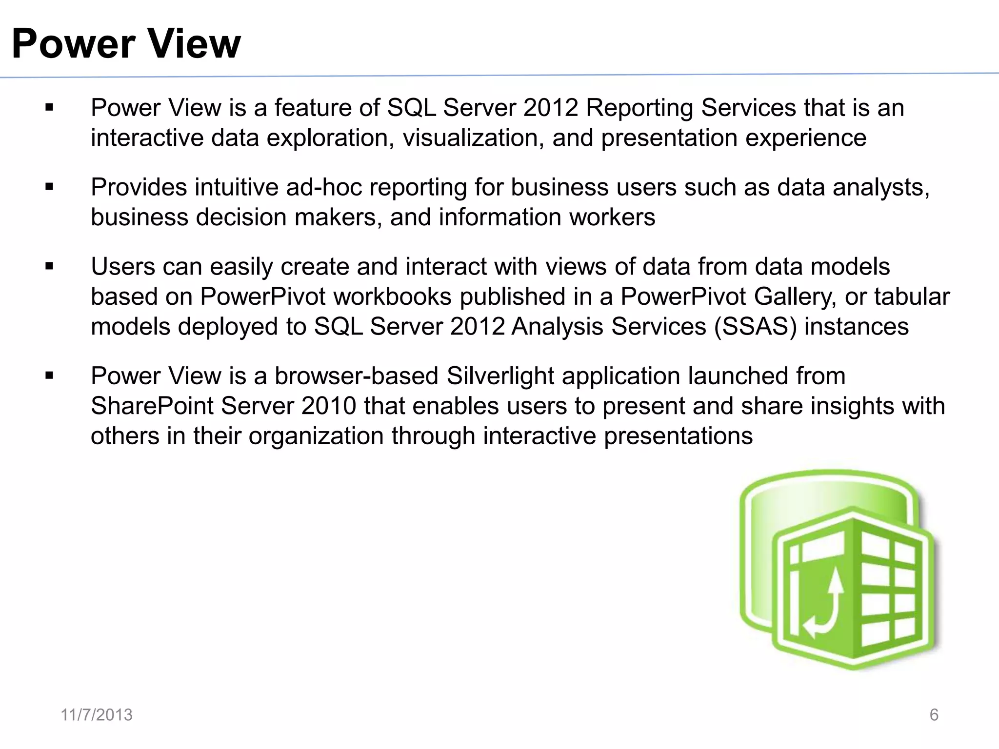 Power View


Power View is a feature of SQL Server 2012 Reporting Services that is an
interactive data exploration, visualization, and presentation experience



Provides intuitive ad-hoc reporting for business users such as data analysts,
business decision makers, and information workers



Users can easily create and interact with views of data from data models
based on PowerPivot workbooks published in a PowerPivot Gallery, or tabular
models deployed to SQL Server 2012 Analysis Services (SSAS) instances



Power View is a browser-based Silverlight application launched from
SharePoint Server 2010 that enables users to present and share insights with
others in their organization through interactive presentations

11/7/2013

6

 