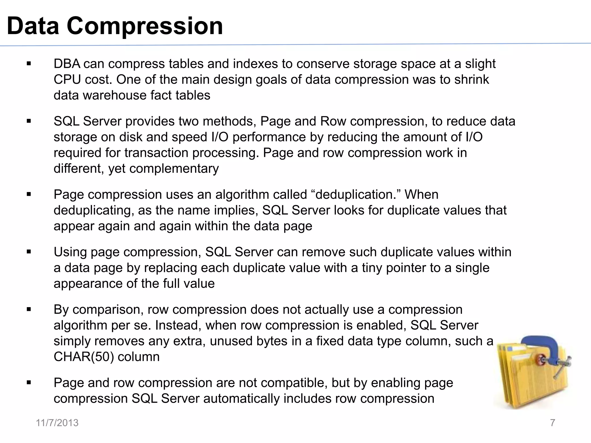 Data Compression


DBA can compress tables and indexes to conserve storage space at a slight
CPU cost. One of the main design goals of data compression was to shrink
data warehouse fact tables



SQL Server provides two methods, Page and Row compression, to reduce data
storage on disk and speed I/O performance by reducing the amount of I/O
required for transaction processing. Page and row compression work in
different, yet complementary



Page compression uses an algorithm called “deduplication.” When
deduplicating, as the name implies, SQL Server looks for duplicate values that
appear again and again within the data page



Using page compression, SQL Server can remove such duplicate values within
a data page by replacing each duplicate value with a tiny pointer to a single
appearance of the full value



By comparison, row compression does not actually use a compression
algorithm per se. Instead, when row compression is enabled, SQL Server
simply removes any extra, unused bytes in a fixed data type column, such as a
CHAR(50) column



Page and row compression are not compatible, but by enabling page
compression SQL Server automatically includes row compression
11/7/2013

7

 