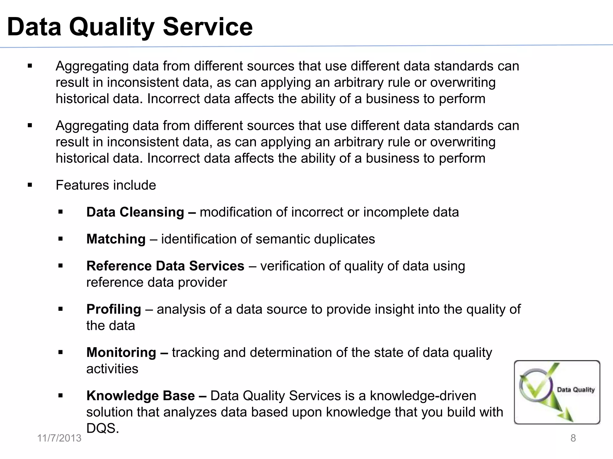 Data Quality Service


Aggregating data from different sources that use different data standards can
result in inconsistent data, as can applying an arbitrary rule or overwriting
historical data. Incorrect data affects the ability of a business to perform



Aggregating data from different sources that use different data standards can
result in inconsistent data, as can applying an arbitrary rule or overwriting
historical data. Incorrect data affects the ability of a business to perform



Features include


Data Cleansing – modification of incorrect or incomplete data



Matching – identification of semantic duplicates



Reference Data Services – verification of quality of data using
reference data provider



Profiling – analysis of a data source to provide insight into the quality of
the data



Monitoring – tracking and determination of the state of data quality
activities



Knowledge Base – Data Quality Services is a knowledge-driven
solution that analyzes data based upon knowledge that you build with
DQS.

11/7/2013

8

 