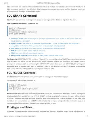 8/10/13 SQL GRANT, REVOKE, Privileges and Roles
beginner-sql-tutorial.com/sql-grant-revoke-privileges-roles.htm 1/3
DCL commands are used to enforce database security in a multiple user database environment. Two types of
DCL commands are GRANT and REVOKE. Only Database Administrator's or owner's of the database object can
provide/remove privileges on a database object.
SQL GRANT Command
SQL GRANT is a command used to provide access or privileges on the database objects to the users.
The Syntax for the GRANT command is:
G
R
A
N
T p
r
i
v
i
l
e
g
e
_
n
a
m
e
O
N o
b
j
e
c
t
_
n
a
m
e
T
O {
u
s
e
r
_
n
a
m
e |
P
U
B
L
I
C |
r
o
l
e
_
n
a
m
e
}
[
W
I
T
H G
R
A
N
T O
P
T
I
O
N
]
;
privilege_name is the access right or privilege granted to the user. Some of the access rights are
ALL, EXECUTE, and SELECT.
object_name is the name of an database object like TABLE, VIEW, STORED PROC and SEQUENCE.
user_name is the name of the user to whom an access right is being granted.
user_name is the name of the user to whom an access right is being granted.
PUBLIC is used to grant access rights to all users.
ROLES are a set of privileges grouped together.
WITH GRANT OPTION - allows a user to grant access rights to other users.
For Example: GRANT SELECT ON employee TO user1;This command grants a SELECT permission on employee
table to user1.You should use the WITH GRANT option carefully because for example if you GRANT SELECT
privilege on employee table to user1 using the WITH GRANT option, then user1 can GRANT SELECT privilege on
employee table to another user, such as user2 etc. Later, if you REVOKE the SELECT privilege on employee
from user1, still user2 will have SELECT privilege on employee table.
SQL REVOKE Command:
The REVOKE command removes user access rights or privileges to the database objects.
The Syntax for the REVOKE command is:
R
E
V
O
K
E p
r
i
v
i
l
e
g
e
_
n
a
m
e
O
N o
b
j
e
c
t
_
n
a
m
e
F
R
O
M {
u
s
e
r
_
n
a
m
e |
P
U
B
L
I
C |
r
o
l
e
_
n
a
m
e
}
For Example: REVOKE SELECT ON employee FROM user1;This command will REVOKE a SELECT privilege on
employee table from user1.When you REVOKE SELECT privilege on a table from a user, the user will not be able
to SELECT data from that table anymore. However, if the user has received SELECT privileges on that table from
more than one users, he/she can SELECT from that table until everyone who granted the permission revokes it.
You cannot REVOKE privileges if they were not initially granted by you.
Privileges and Roles:
Privileges: Privileges defines the access rights provided to a user on a database object. There are two types of
 