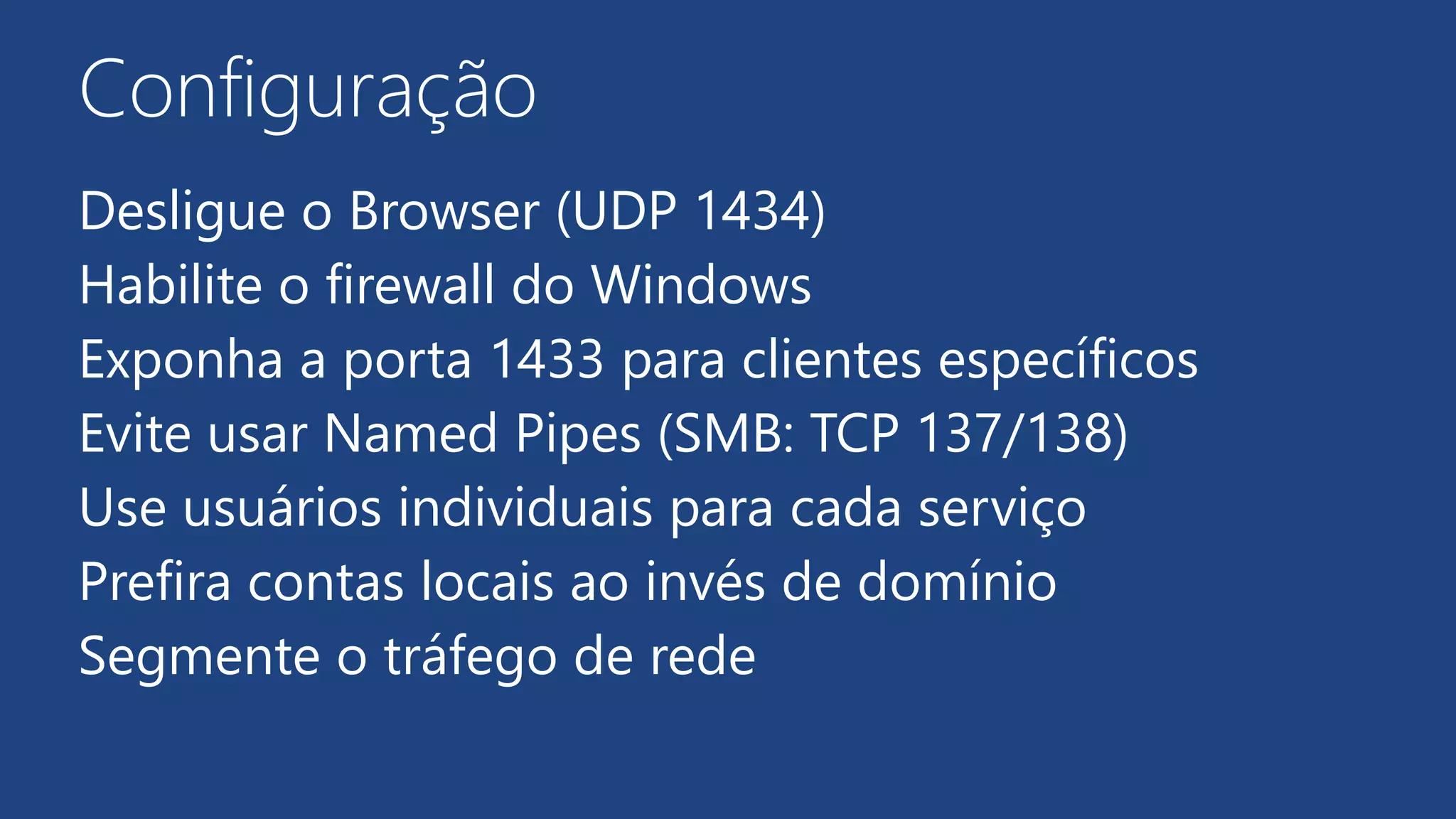Configuração
Desligue o Browser (UDP 1434)
Habilite o firewall do Windows
Exponha a porta 1433 para clientes específicos
Evite usar Named Pipes (SMB: TCP 137/138)
Use usuários individuais para cada serviço
Prefira contas locais ao invés de domínio
Segmente o tráfego de rede
 