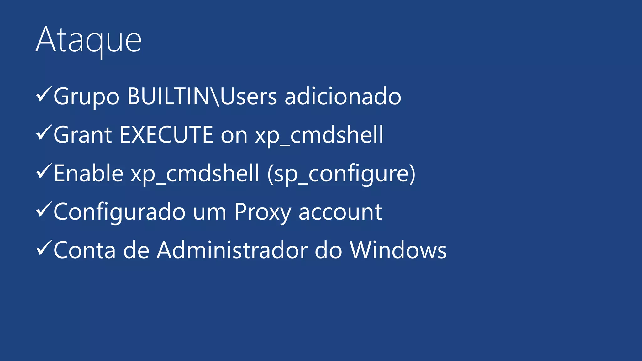 Ataque
Grupo BUILTINUsers adicionado
Grant EXECUTE on xp_cmdshell
Enable xp_cmdshell (sp_configure)
Configurado um Proxy account
Conta de Administrador do Windows
 