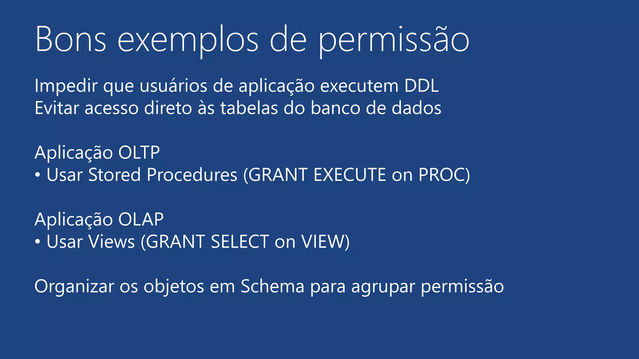Bons exemplos de permissão
Impedir que usuários de aplicação executem DDL
Evitar acesso direto às tabelas do banco de dados
Aplicação OLTP
• Usar Stored Procedures (GRANT EXECUTE on PROC)
Aplicação OLAP
• Usar Views (GRANT SELECT on VIEW)
Organizar os objetos em Schema para agrupar permissão
 