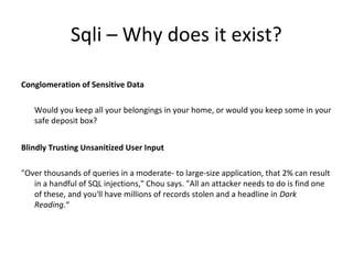Sqli – Why does it exist?
Conglomeration of Sensitive Data
Would you keep all your belongings in your home, or would you keep some in your
safe deposit box?
Blindly Trusting Unsanitized User Input
"Over thousands of queries in a moderate- to large-size application, that 2% can result
in a handful of SQL injections," Chou says. "All an attacker needs to do is find one
of these, and you'll have millions of records stolen and a headline in Dark
Reading.“

 