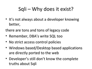 Sqli – Why does it exist?
• It’s not always about a developer knowing
better,
there are tons and tons of legacy code
• Remember, DBA’s write SQL too
• No strict access control policies
• Windows based/Desktop based applications
are directly ported to the web
• Developer’s still don’t know the complete
truths about Sqli

 