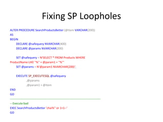 Fixing SP Loopholes
ALTER PROCEDURE SearchProductsBetter (@Item VARCHAR(200))
AS
BEGIN
DECLARE @safequery NVARCHAR(400)
DECLARE @params NVARCHAR(200)
SET @safequery = N'SELECT * FROM Products WHERE
ProductName LIKE ''%'' + @param1 + ''%'''
SET @params = N'@param1 NVARCHAR(200)‘;
EXECUTE SP_EXECUTESQL @safequery
,@params
,@param1 = @Item
END
GO
---------------------------------------------------------------------------------------------- Execute bad
EXEC SearchProductsBetter 'chai%'' or 1=1--'
GO

 