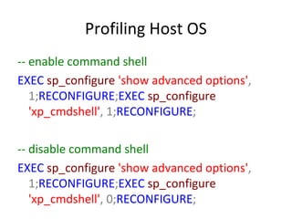 Profiling Host OS
-- enable command shell
EXEC sp_configure 'show advanced options',
1;RECONFIGURE;EXEC sp_configure
'xp_cmdshell', 1;RECONFIGURE;
-- disable command shell
EXEC sp_configure 'show advanced options',
1;RECONFIGURE;EXEC sp_configure
'xp_cmdshell', 0;RECONFIGURE;

 
