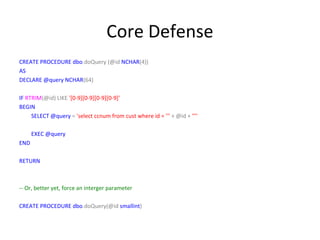 Core Defense
CREATE PROCEDURE dbo.doQuery (@id NCHAR(4))
AS
DECLARE @query NCHAR(64)
IF RTRIM(@id) LIKE '[0-9][0-9][0-9][0-9]'
BEGIN
SELECT @query = 'select ccnum from cust where id = ''' + @id + ''''
EXEC @query
END
RETURN

-- Or, better yet, force an interger parameter
CREATE PROCEDURE dbo.doQuery(@id smallint)

 