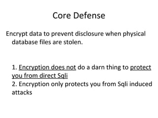 Core Defense
Encrypt data to prevent disclosure when physical
database files are stolen.
1. Encryption does not do a darn thing to protect
you from direct Sqli
2. Encryption only protects you from Sqli induced
attacks

 