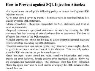 How to Prevent against SQL Injection Attacks:-
•An organization can adopt the following policy to protect itself against SQL
Injection attacks.
•User input should never be trusted - It must always be sanitized before it is
used in dynamic SQL statements.
•Stored procedures – these can encapsulate the SQL statements and treat all
input as parameters.
•Prepared statements –prepared statements to work by creating the SQL
statement first then treating all submitted user data as parameters. This has no
effect on the syntax of the SQL statement.
•Regular expressions –these can be used to detect potential harmful code and
remove it before executing the SQL statements.
•Database connection user access rights –only necessary access rights should
be given to accounts used to connect to the database. This can help reduce
what the SQL statements can perform on the server.
•Error messages –these should not reveal sensitive information and where
exactly an error occurred. Simple custom error messages such as “Sorry, we
are experiencing technical errors. The technical team has been contacted.
Please try again later” can be used instead of display the SQL statements that
caused the error.
 