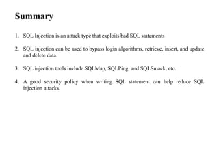 Summary
1. SQL Injection is an attack type that exploits bad SQL statements
2. SQL injection can be used to bypass login algorithms, retrieve, insert, and update
and delete data.
3. SQL injection tools include SQLMap, SQLPing, and SQLSmack, etc.
4. A good security policy when writing SQL statement can help reduce SQL
injection attacks.
 