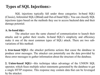 Types of SQL Injections:-
SQL injections typically fall under three categories: In-band SQLi
(Classic), Inferential SQLi (Blind) and Out-of-band SQLi. You can classify SQL
injections types based on the methods they use to access backend data and their
damage potential.
A. In-band SQLi:-
The attacker uses the same channel of communication to launch their
attacks and to gather their results. In-band SQLi’s simplicity and efficiency
make it one of the most common types of SQLi attack. There are two sub-
variations of this method:
1. Error-based SQLi—the attacker performs actions that cause the database to
produce error messages. The attacker can potentially use the data provided by
these error messages to gather information about the structure of the database.
2. Union-based SQLi—this technique takes advantage of the UNION SQL
operator, which fuses multiple select statements generated by the database to get
a single HTTP response. This response may contain data that can be leveraged
by the attacker.
 
