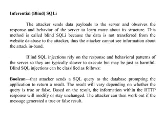 Inferential (Blind) SQLi
The attacker sends data payloads to the server and observes the
response and behavior of the server to learn more about its structure. This
method is called blind SQLi because the data is not transferred from the
website database to the attacker, thus the attacker cannot see information about
the attack in-band.
Blind SQL injections rely on the response and behavioral patterns of
the server so they are typically slower to execute but may be just as harmful.
Blind SQL injections can be classified as follows:
Boolean—that attacker sends a SQL query to the database prompting the
application to return a result. The result will vary depending on whether the
query is true or false. Based on the result, the information within the HTTP
response will modify or stay unchanged. The attacker can then work out if the
message generated a true or false result.
 