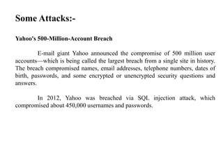 Some Attacks:-
Yahoo's 500-Million-Account Breach
E-mail giant Yahoo announced the compromise of 500 million user
accounts—which is being called the largest breach from a single site in history.
The breach compromised names, email addresses, telephone numbers, dates of
birth, passwords, and some encrypted or unencrypted security questions and
answers.
In 2012, Yahoo was breached via SQL injection attack, which
compromised about 450,000 usernames and passwords.
 