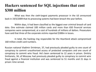 Hackers sentenced for SQL injections that cost
$300 million
What was then the sixth-largest payments processor in the US announced
back in 19/5/2009 that its processing systems had been breach the year before.
Within days, it had been classified as the biggest ever criminal breach of card
data. One estimate claimed 100 million cards and more than 650 financial services
companies were compromised, at a cost of hundreds of millions of dollars. Prosecutors
have said that three of the corporate victims reported $300m in losses.
In total, the hacking ring responsible for the Heartland attack compromised
160 million credit card numbers.
Russian national Vladimir Drinkman, 37, had previously pleaded guilty to one count of
conspiracy to commit unauthorized access of protected computers and one count of
conspiracy to commit wire fraud. He’s been sentenced to 12 years in prison. Dmitriy
Smilianets, 34, of Moscow, had previously pleaded guilty to conspiracy to commit wire
fraud against a financial institution and was sentenced to 51 months and 21 days in
prison: time served.
 