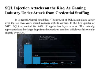 SQL Injection Attacks on the Rise, As Gaming
Industry Under Attack from Credential Stuffing
In its report Akamai noted that: “The growth of SQLi as an attack vector
over the last two years should concern website owners. In the first quarter of
2017, SQLi accounted for 44% of application layer attacks. This actually
represented a rather large drop from the previous baseline, which was historically
slightly over 50%.”
 