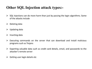 Other SQL Injection attack types:-
 SQL Injections can do more harm than just by passing the login algorithms. Some
of the attacks include
 Deleting data
 Updating data
 Inserting data
 Executing commands on the server that can download and install malicious
programs such as Trojans
 Exporting valuable data such as credit card details, email, and passwords to the
attacker’s remote server
 Getting user login details etc
 