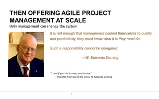 THEN OFFERING AGILE PROJECT
MANAGEMENT AT SCALE
9
Only management can change the system
It is not enough that management commit themselves to quality
and productivity, they must know what it is they must do.
Such a responsibility cannot be delegated.
—W. Edwards Deming
“…and if you can’t come, send no one”
—Vignette from Out of the Crisis, W. Edwards Deming
 