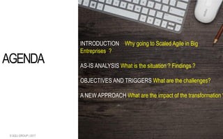 1.0 - 31/07/2017© SQLI GROUP | 2017 2
INTRODUCTION Why going to Scaled Agile in Big
Entreprises ?
AS-IS ANALYSIS What is the situation ? Findings ?
OBJECTIVES AND TRIGGERS What are the challenges?
A NEW APPROACH What are the impact of the transformation ?
AGENDA
 