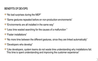 BENEFITSOFDEVOPS
+“No bad surprises during the MEP”
+“Same gestures repeated before on non-production environments”
+“Environments are all installed in the same way”
+“Less time wasted searching for the causes of a malfunction ”
+“Faster installations”
+“No more time between the different gestures, since they are linked automatically”
+“Developers who develop”
+“Like developers, system teams do not waste time understanding why installations fail.
This time is spent understanding and improving the customer experience”
 