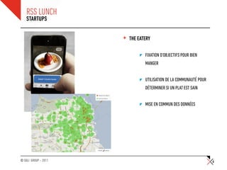 RSS LUNCH
    STARTUPS


                      +   THE EATERY

                                 FIXATION D’OBJECTIFS POUR BIEN
                                 MANGER


                                 UTILISATION DE LA COMMUNAUTÉ POUR
                                 DÉTERMINER SI UN PLAT EST SAIN


                                 MISE EN COMMUN DES DONNÉES




© SQLI GROUP – 2011                                                  6
 