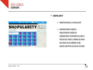 RSS LUNCH
    STARTUPS


                      +   SHOPULARITY

                                 MONÉTISATION DE LA POPULARITÉ


                                 COMPORTEMENTS INDUITS :
                                 PUBLICATION DE VIDÉOS DE
                                 CANDIDATURES, ENTRAINER SES AMIS A
                                 POSTER DES TWEETS, PROMIS DE PAYER
                                 DES COUPS OU DE DONNER À UNE
                                 ŒUVRE CARITATIVE EN CAS DE VICTOIRE




© SQLI GROUP – 2011                                                    7
 