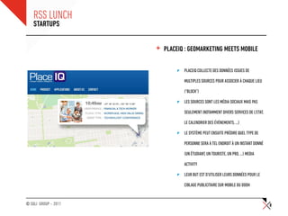 RSS LUNCH
    STARTUPS


                      +   PLACEIQ : GEOMARKETING MEETS MOBILE

                                 PLACEIQ COLLECTE DES DONNÉES ISSUES DE

                                 MULTIPLES SOURCES POUR ASSOCIER À CHAQUE LIEU

                                 (“BLOCK”)

                                 LES SOURCES SONT LES MÉDIA SOCIAUX MAIS PAS

                                 SEULEMENT (NOTAMMENT DIVERS SERVICES DE L’ETAT,

                                 LE CALENDRIER DES ÉVÉNEMENTS, …)

                                 LE SYSTÈME PEUT ENSUITE PRÉDIRE QUEL TYPE DE

                                 PERSONNE SERA À TEL ENDROIT À UN INSTANT DONNÉ

                                 (UN ÉTUDIANT, UN TOURISTE, UN PRO, …) MEDIA

                                 ACTIVITY

                                 LEUR BUT EST D’UTILISER LEURS DONNÉES POUR LE

                                 CIBLAGE PUBLICITAIRE SUR MOBILE OU DOOH


© SQLI GROUP – 2011                                                                8
 