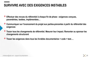 SURVIVRE AVEC DES EXIGENCES INSTABLES
+ Effectuer des revues du référentiel à chaque fin de phase : exigences conçues,
paramétrées, testées, implémentées…
+ Communiquer sur l’avancement du projet aux parties-prenantes à partir du référentiel des
exigences
+ Tracer tous les changements de référentiel. Mesurer leur impact. Remonter au sponsor les
changements structurant
+ Tracer les exigences dans tous les livrables documentaires + code + test….
21chdessus@sqli.com - support de présentation
 