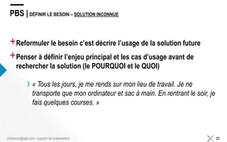 PBS | DÉFINIR LE BESOIN – SOLUTION INCONNUE
+Reformuler le besoin c’est décrire l’usage de la solution future
+Penser à définir l’enjeu principal et les cas d’usage avant de
rechercher la solution (le POURQUOI et le QUOI)
› « Tous les jours, je me rends sur mon lieu de travail. Je ne
transporte que mon ordinateur et sac à main. En rentrant le soir, je
fais quelques courses. »
29chdessus@sqli.com - support de présentation
 