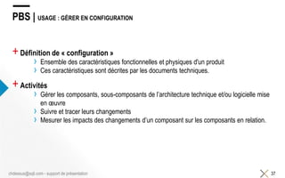 PBS | USAGE : GÉRER EN CONFIGURATION
+Définition de « configuration »
› Ensemble des caractéristiques fonctionnelles et physiques d'un produit
› Ces caractéristiques sont décrites par les documents techniques.
+Activités
› Gérer les composants, sous-composants de l’architecture technique et/ou logicielle mise
en œuvre
› Suivre et tracer leurs changements
› Mesurer les impacts des changements d’un composant sur les composants en relation.
37chdessus@sqli.com - support de présentation
 